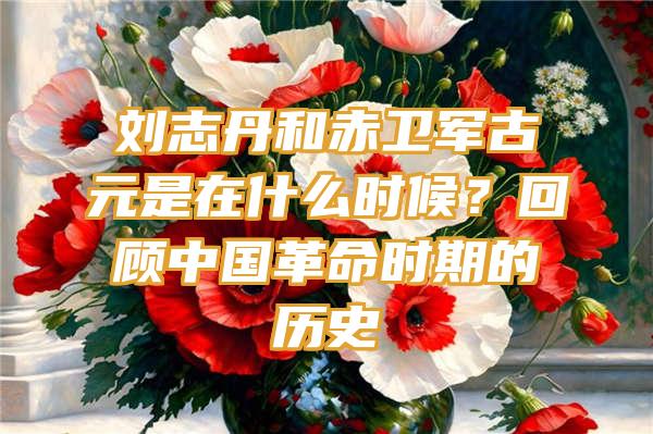 刘志丹和赤卫军古元是在什么时候？回顾中国革命时期的历史