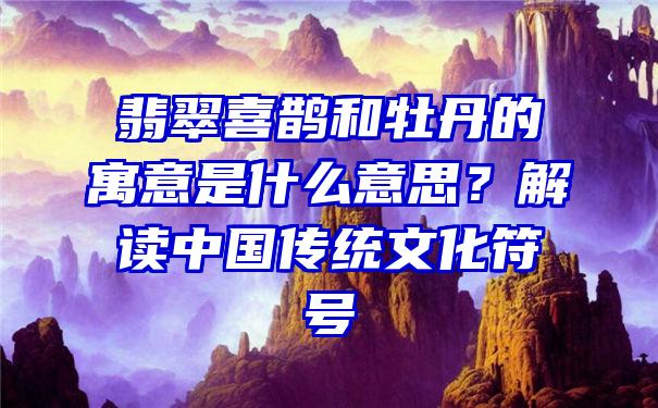 翡翠喜鹊和牡丹的寓意是什么意思？解读中国传统文化符号