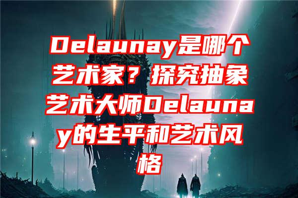 Delaunay是哪个艺术家？探究抽象艺术大师Delaunay的生平和艺术风格