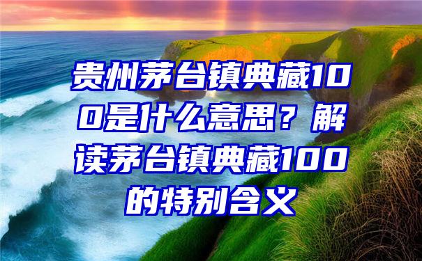 贵州茅台镇典藏100是什么意思？解读茅台镇典藏100的特别含义