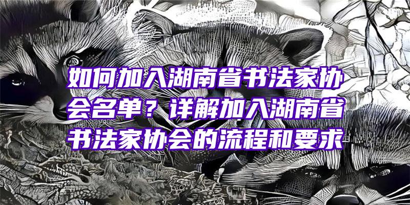 如何加入湖南省书法家协会名单？详解加入湖南省书法家协会的流程和要求
