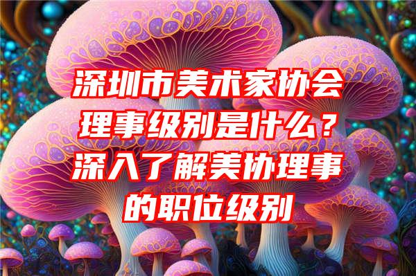 深圳市美术家协会理事级别是什么？深入了解美协理事的职位级别