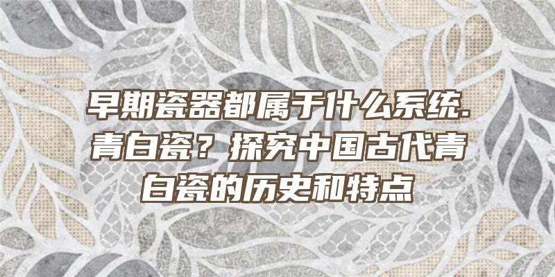 早期瓷器都属于什么系统.青白瓷？探究中国古代青白瓷的历史和特点