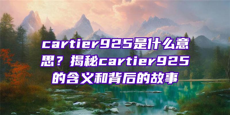 cartier925是什么意思？揭秘cartier925的含义和背后的故事