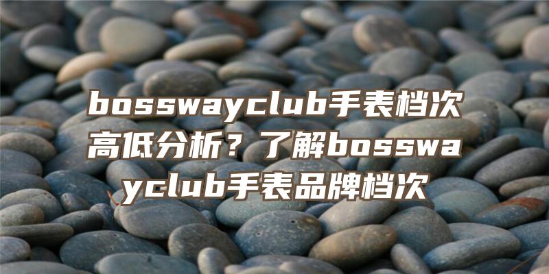 bosswayclub手表档次高低分析？了解bosswayclub手表品牌档次
