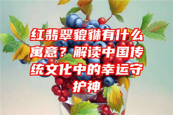 红翡翠貔貅有什么寓意？解读中国传统文化中的幸运守护神