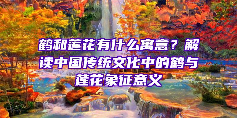鹤和莲花有什么寓意？解读中国传统文化中的鹤与莲花象征意义