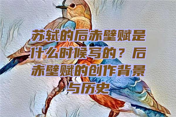 苏轼的后赤壁赋是什么时候写的？后赤壁赋的创作背景与历史
