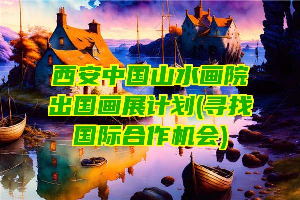 西安中国山水画院出国画展计划(寻找国际合作机会)