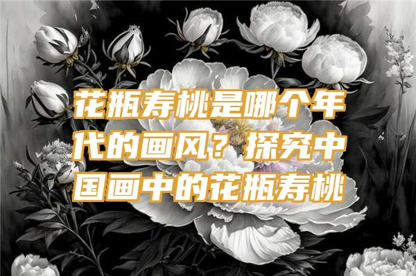 花瓶寿桃是哪个年代的画风？探究中国画中的花瓶寿桃