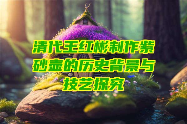 清代王红彬制作紫砂壶的历史背景与技艺探究