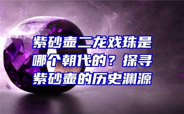 紫砂壶二龙戏珠是哪个朝代的？探寻紫砂壶的历史渊源