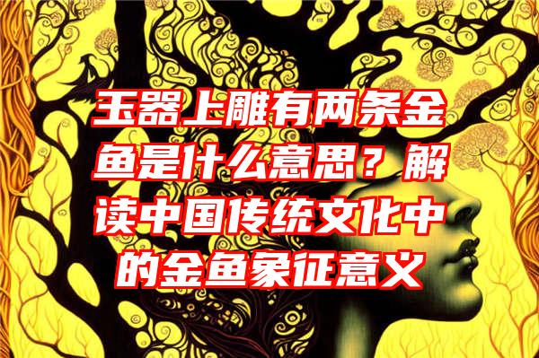 玉器上雕有两条金鱼是什么意思？解读中国传统文化中的金鱼象征意义