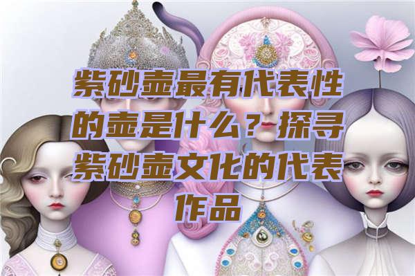 紫砂壶最有代表性的壶是什么？探寻紫砂壶文化的代表作品
