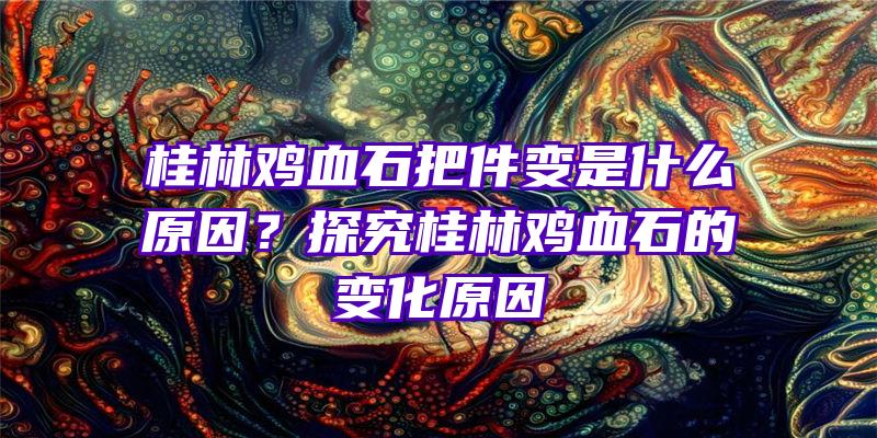 桂林鸡血石把件变是什么原因？探究桂林鸡血石的变化原因