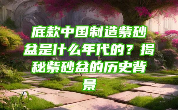 底款中国制造紫砂盆是什么年代的？揭秘紫砂盆的历史背景