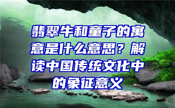 翡翠牛和童子的寓意是什么意思？解读中国传统文化中的象征意义